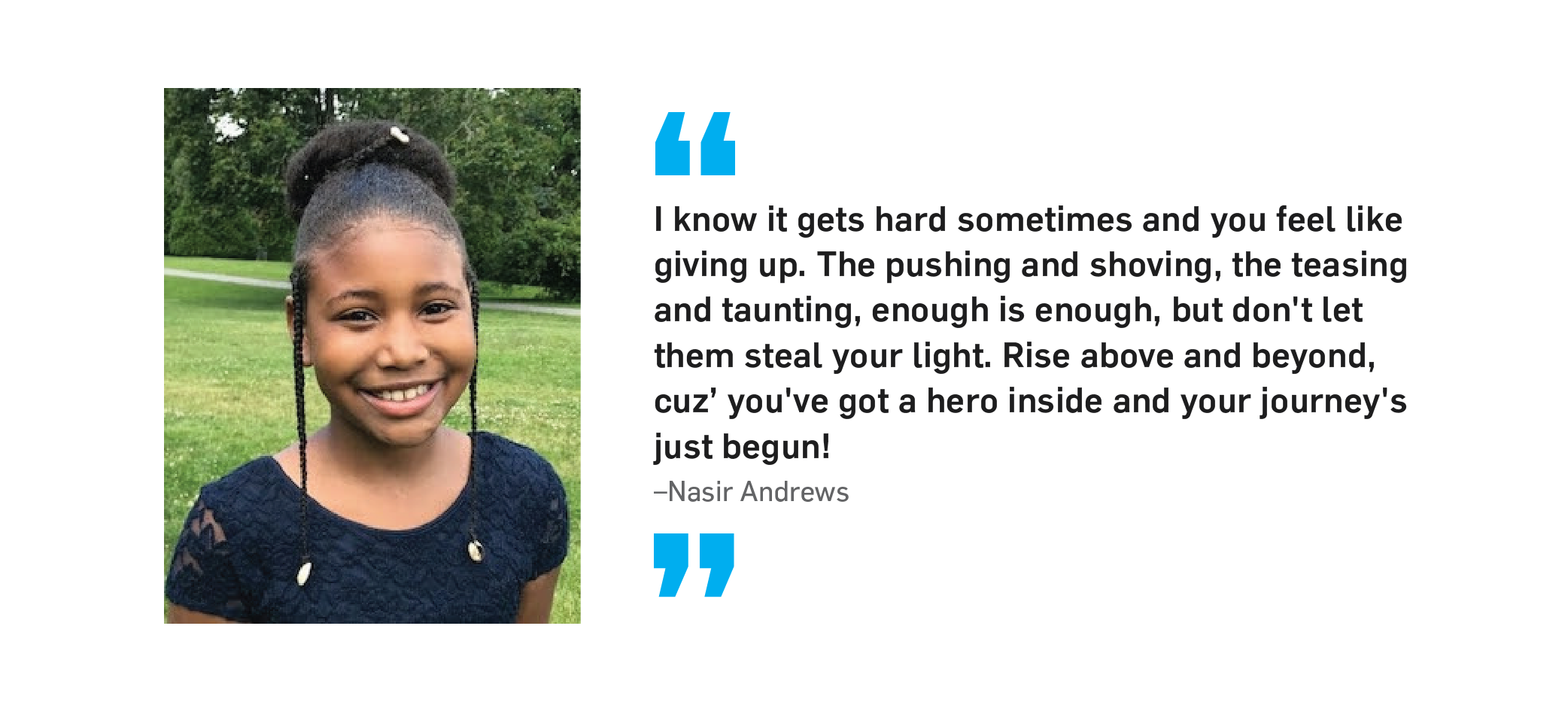"I know it gets hard sometimes and you feel like giving up. The pushing and shoving, the teasing and taunting, enough is enough, but don't let them steal your light. Rise above and beyond, cuz' you've got a hero inside and your journey's just begun!" Nasir Andrews.