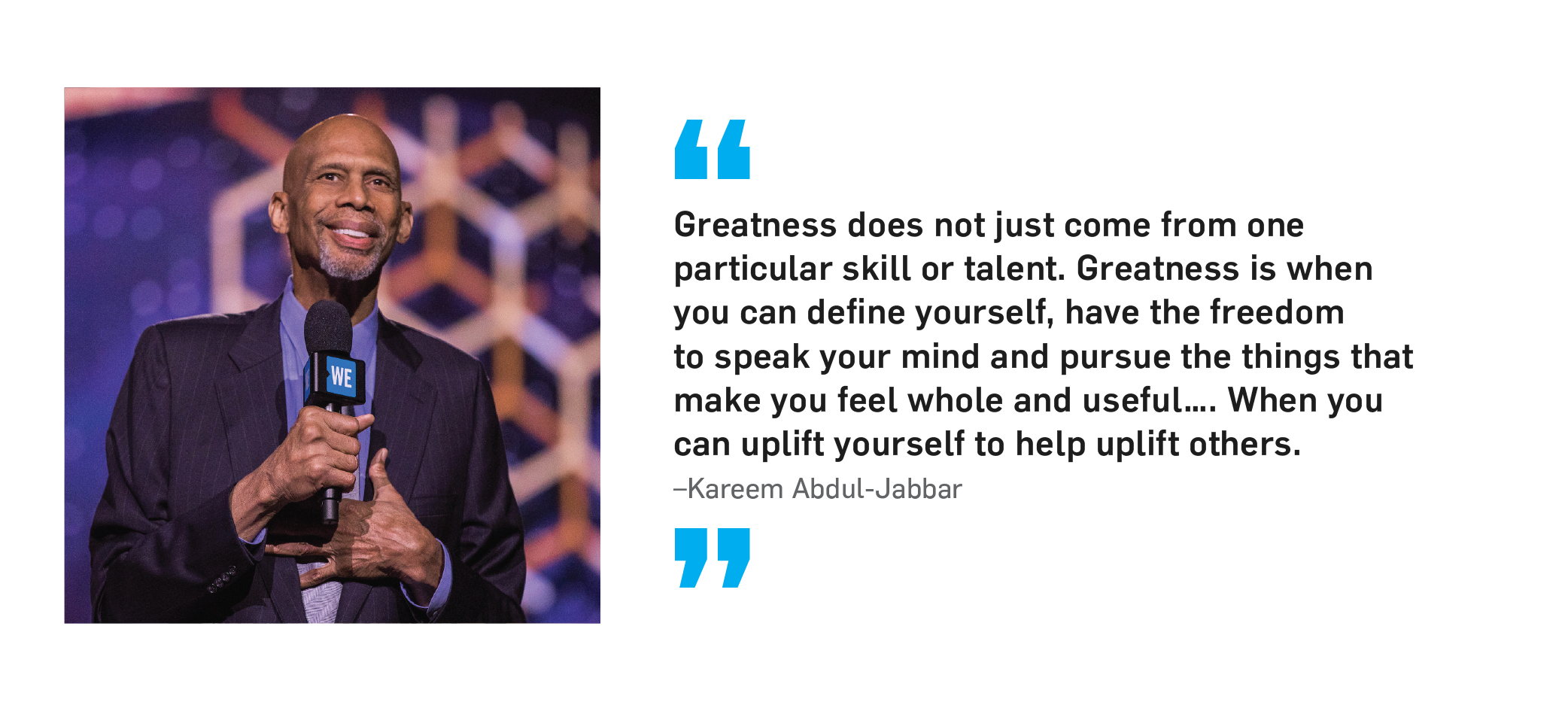 "Greatness does not just come from one particular skill or talent. Greatness is when you can define yourself, have the freedom to speak your mind and pursue the things that make you feel whole and useful... When you can uplift yourself to help uplift others." Kareem Abdul-Jabbar.
