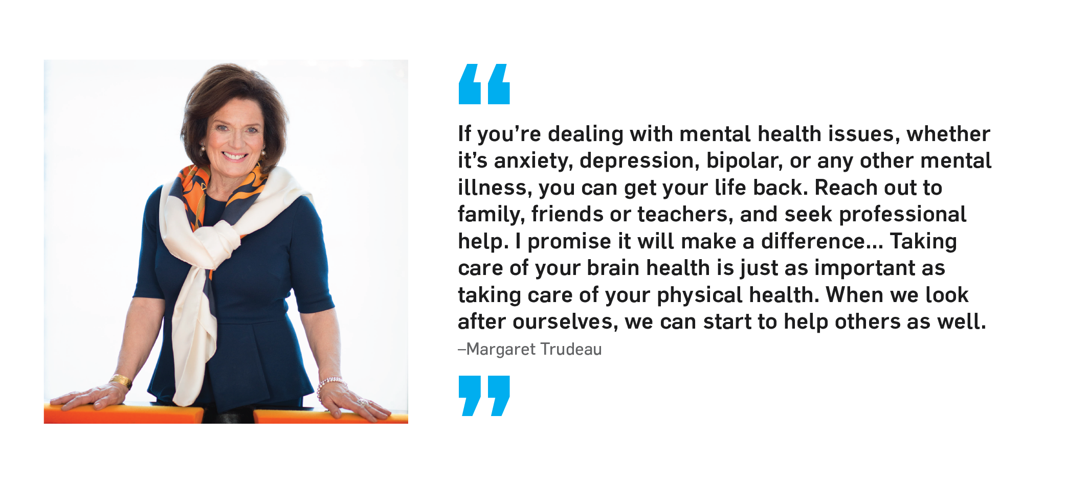 "If you're dealing with mental health issues, whether it's anxiety, depression, bipolar, or any other mental illness, you can get your life back. Reach out to family, friends or teachers, and seek professional help. I promise it will make a difference... Taking care of your brain health is just as important as taking care of your physical health. When we look after ourselves, we can start to help others as well." Margaret Trudeau.