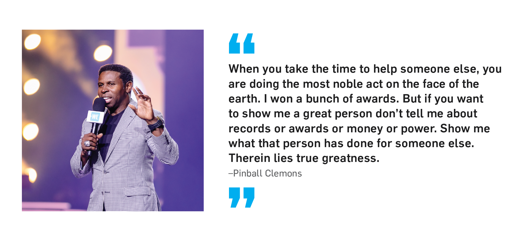 "When you take the time to help someone else, you are doing the most noble act on the face of the earth. I won a bunch of awards. But if you want to show me a great person don't tell me about records or awards or money or power. Show me what that person has done for someone else. Therein lies true greatness." Pinball Clemons.