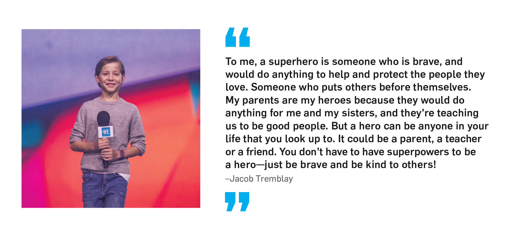 "To me, a superhero is someone who is brave, and would do anything to help and protect the people they love. Someone who puts others before themselves. My parents are my heroes because they would do anything for me and my sisters, and they're teaching us to be good people. But a hero can be anyone in your life that you look up to. It could be a parent, a teacher or a friend. You don't have to have superpowers to be a hero—just be brave and be kind to others!" Jacob Tremblay.