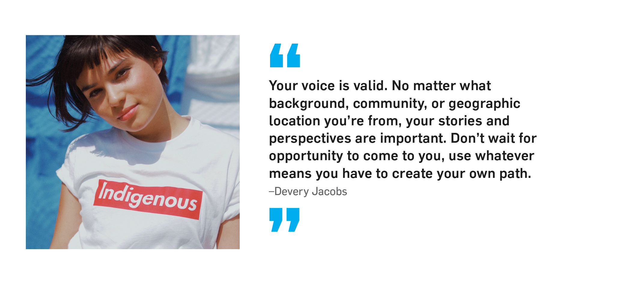 "Your voice is valid. No matter what background, community, or geographic location you're from, your stories and perspectives are important. Don't wait for opportunity to come to you, use whatever means you have to create your own path." Devery Jacobs.