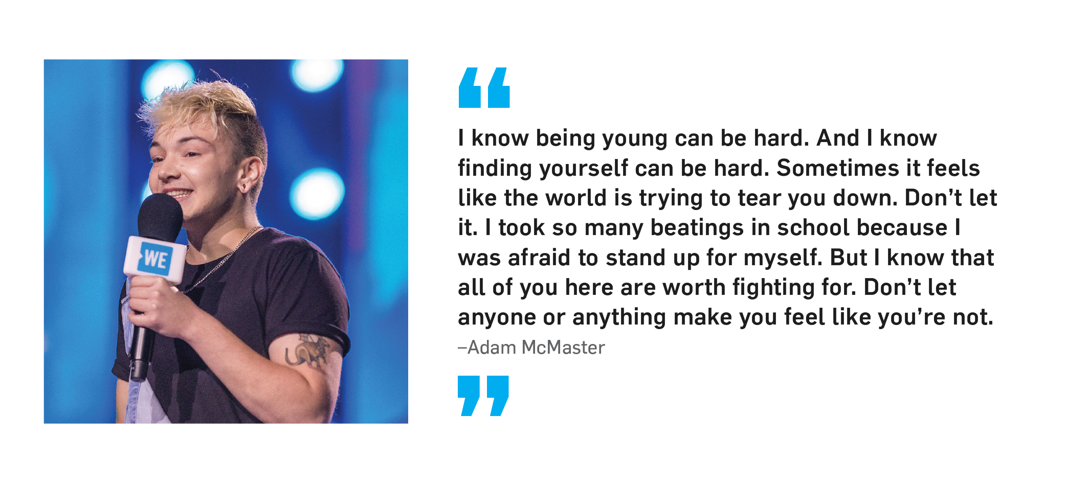 "I know being young can be hard. And I know finding yourself can be hard. Sometimes it feels like the world is trying to tear you down. Don't let it. I took so many beatings in school because I was afraid to stand up for myself. But I know that all of you here are worth fighting for. Don't let anyone or anything make you feel like you're not." Adam McMaster.