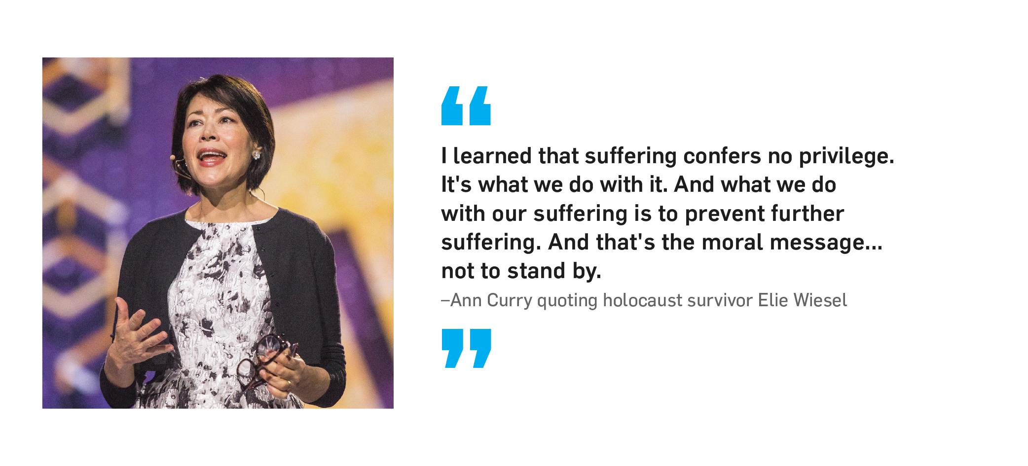 "I learned that suffering confers no privilege. It's what we do with it. And what we do with our suffering is to prevent further suffering. And that's the moral message... not to stand by." Ann Curry, quoting Holocaust survivor Elie Wiesel.