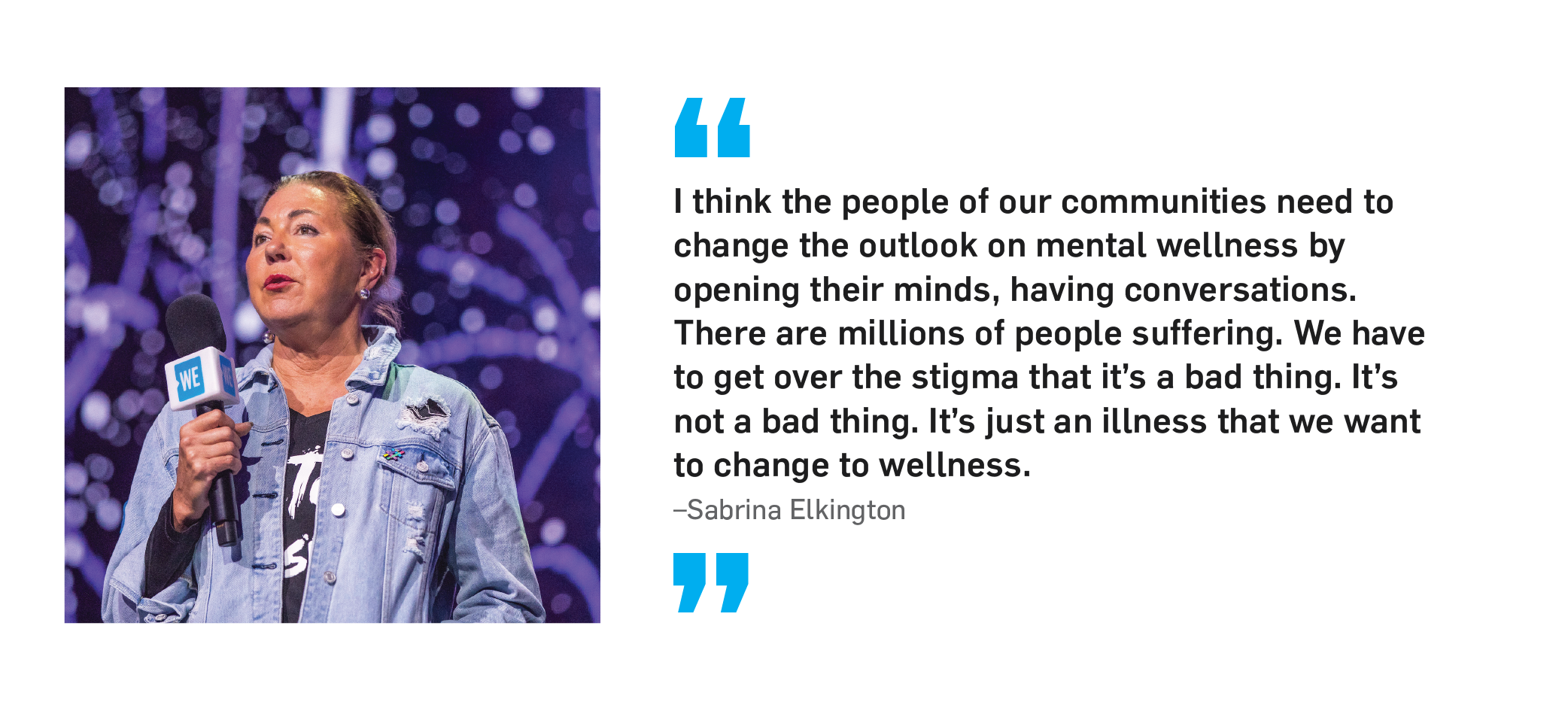 "I think the people of our communities need to change the outlook on mental wellness by opening their minds, having conversations. There are millions of people suffering. We have to get over the stigma that it's a bad thing. It's not a bad thing. It's just an illness that we want to change to wellness." Sabrina Elkington.